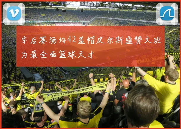 季后赛场均42盖帽皮尔斯盛赞文班为最全面篮球天才