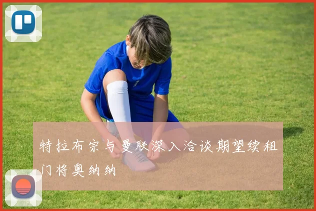 特拉布宗与曼联深入洽谈期望续租门将奥纳纳