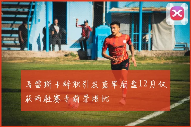 马雷斯卡辞职引发蓝军崩盘12月仅获两胜赛季前景堪忧