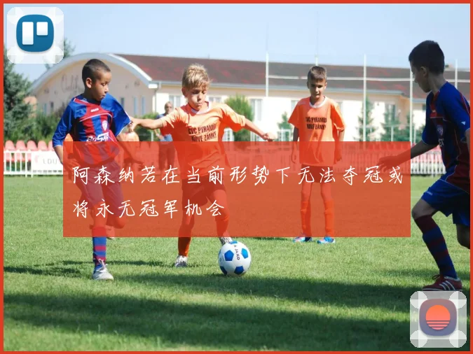 阿森纳若在当前形势下无法夺冠或将永无冠军机会