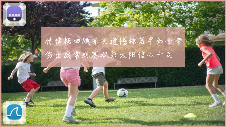 特雷杨回顾东决遗憾称若早知会带伤出战常规赛双杀太阳信心十足