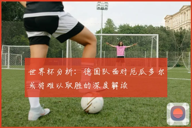 世界杯分析：德国队面对厄瓜多尔或将难以取胜的深度解读