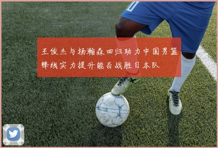 王俊杰与杨瀚森回归助力中国男篮锋线实力提升能否战胜日本队