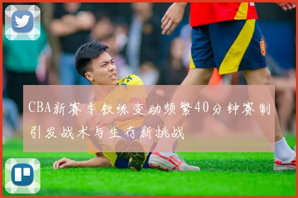 CBA新赛季教练变动频繁40分钟赛制引发战术与生存新挑战