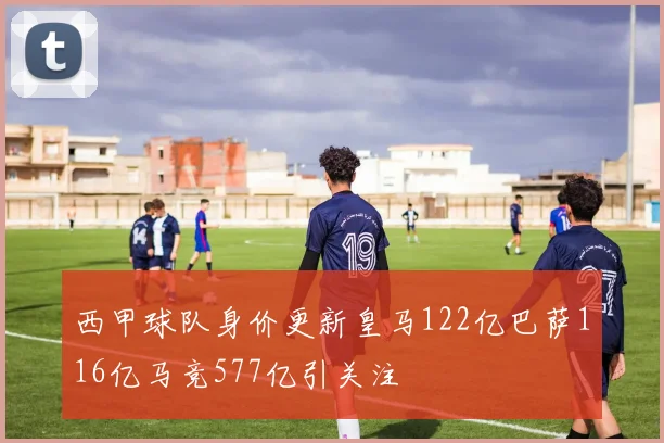西甲球队身价更新皇马122亿巴萨116亿马竞577亿引关注