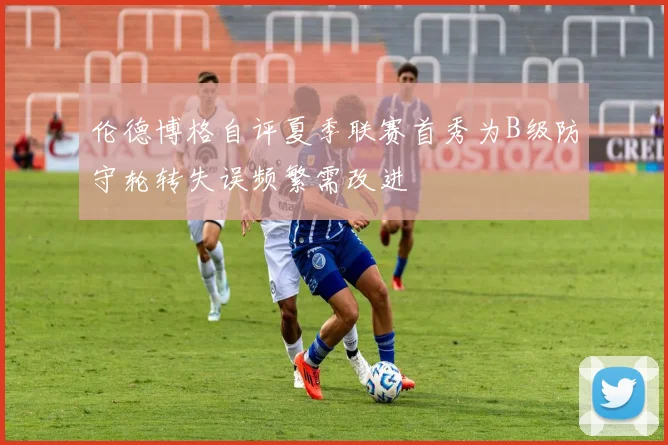 伦德博格自评夏季联赛首秀为B级防守轮转失误频繁需改进