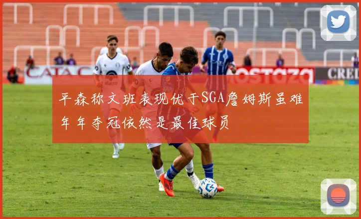 平森称文班表现优于SGA詹姆斯虽难年年夺冠依然是最佳球员