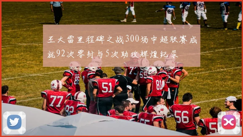 王大雷里程碑之战300场中超联赛成就92次零封与5次助攻辉煌纪录