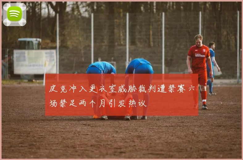 皮克冲入更衣室威胁裁判遭禁赛六场禁足两个月引发热议