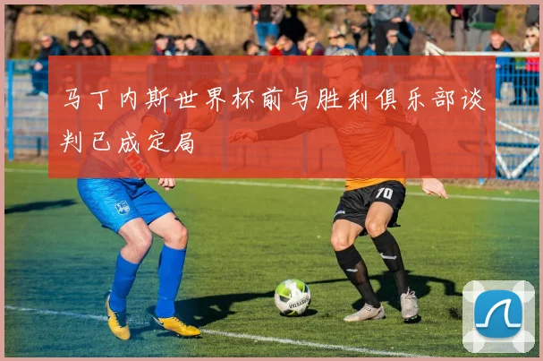 马丁内斯世界杯前与胜利俱乐部谈判已成定局