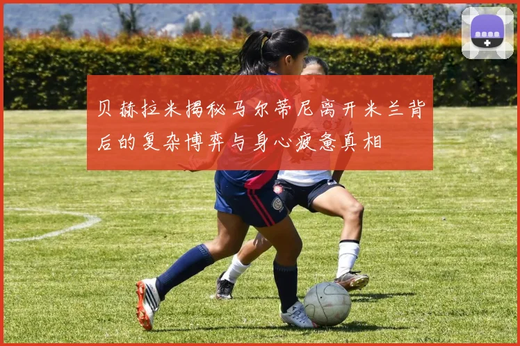 贝赫拉米揭秘马尔蒂尼离开米兰背后的复杂博弈与身心疲惫真相