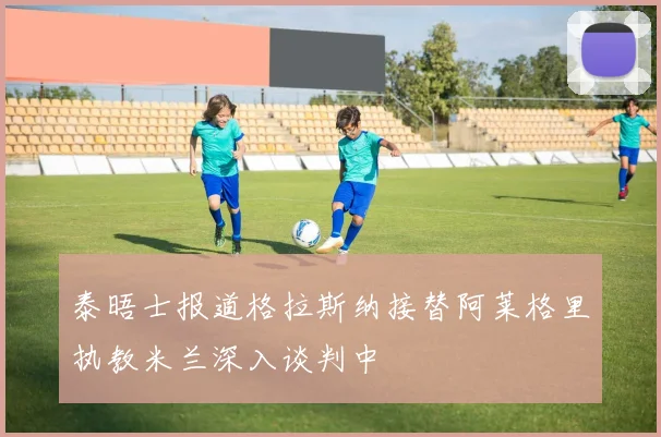 泰晤士报道格拉斯纳接替阿莱格里执教米兰深入谈判中