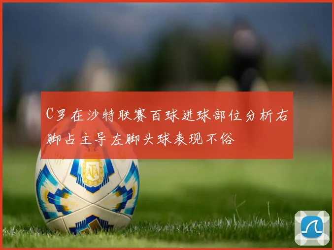 C罗在沙特联赛百球进球部位分析右脚占主导左脚头球表现不俗