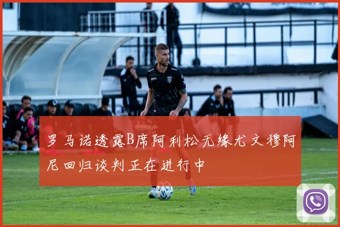 罗马诺透露B席阿利松无缘尤文穆阿尼回归谈判正在进行中