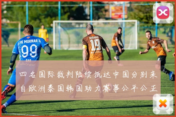 四名国际裁判陆续抵达中国分别来自欧洲泰国韩国助力赛事公平公正
