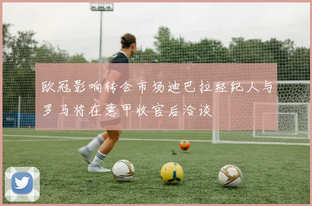 欧冠影响转会市场迪巴拉经纪人与罗马将在意甲收官后洽谈