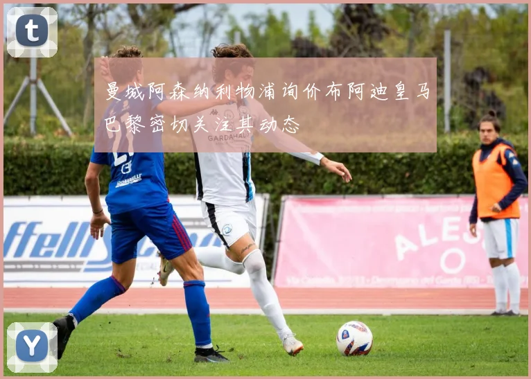 曼城阿森纳利物浦询价布阿迪皇马巴黎密切关注其动态