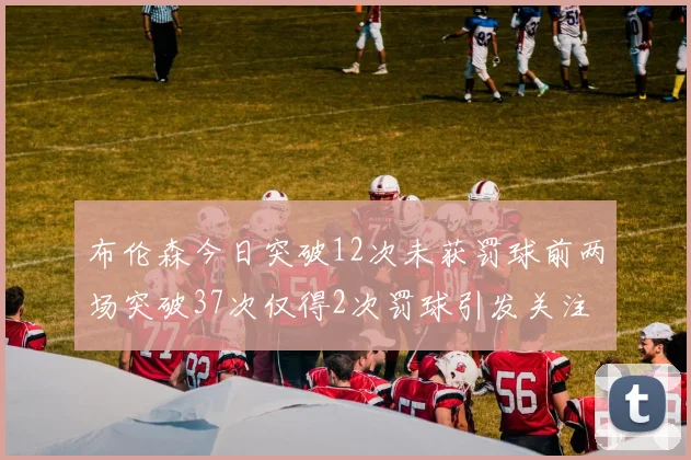 布伦森今日突破12次未获罚球前两场突破37次仅得2次罚球引发关注