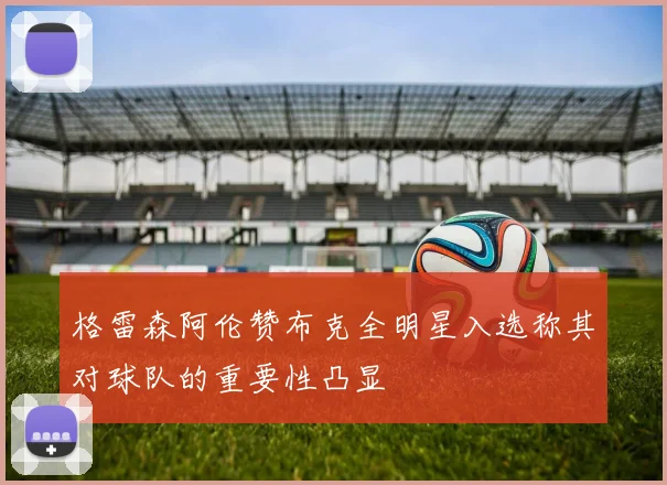 格雷森阿伦赞布克全明星入选称其对球队的重要性凸显