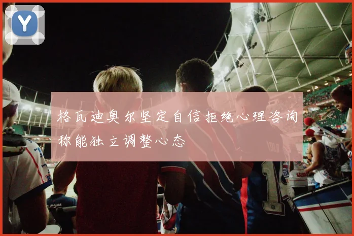 格瓦迪奥尔坚定自信拒绝心理咨询称能独立调整心态